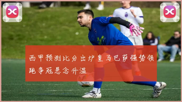 西甲预测比分出炉皇马巴萨强势领跑争冠悬念升温