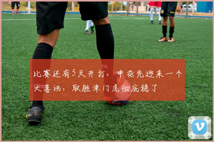 比赛还有5天开打，申花先迎来一个大喜讯，取胜津门虎彻底稳了