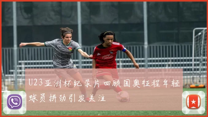 U23亚洲杯纪录片回顾国奥征程年轻球员拼劲引发关注