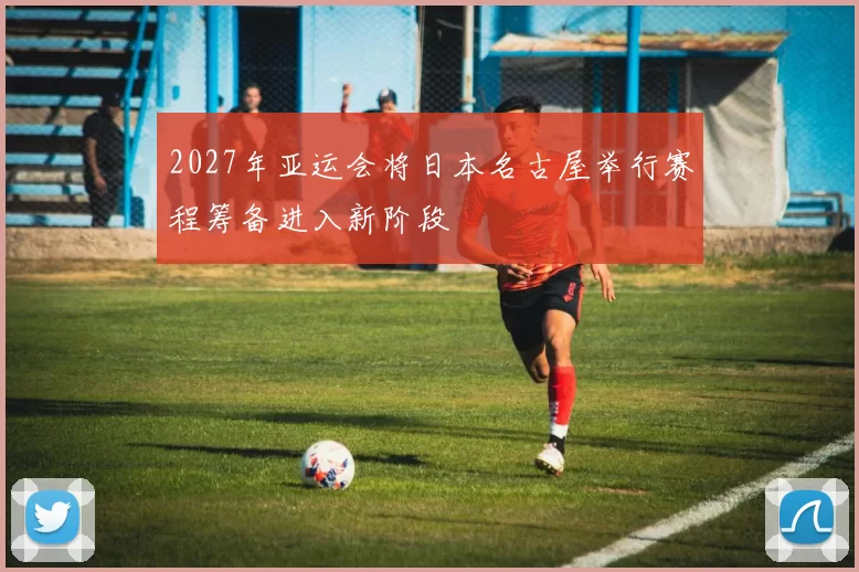 2027年亚运会将日本名古屋举行赛程筹备进入新阶段