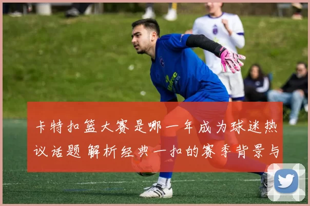 卡特扣篮大赛是哪一年成为球迷热议话题 解析经典一扣的赛季背景与影响
