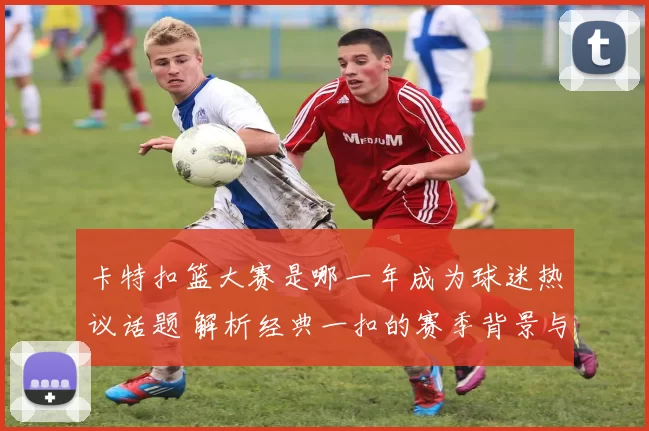 卡特扣篮大赛是哪一年成为球迷热议话题 解析经典一扣的赛季背景与影响