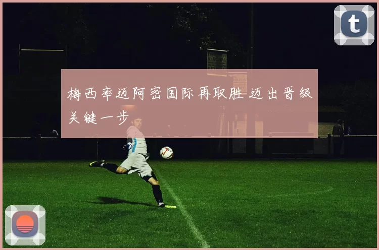 梅西率迈阿密国际再取胜 迈出晋级关键一步