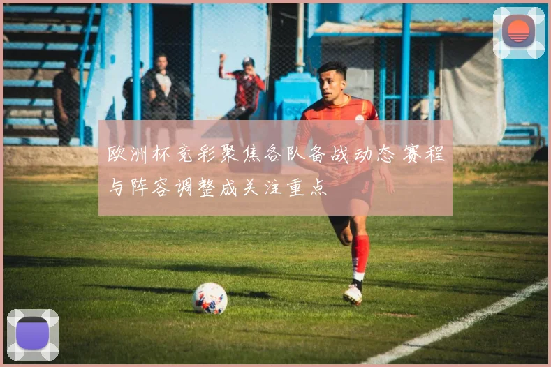 欧洲杯竞彩聚焦各队备战动态 赛程与阵容调整成关注重点