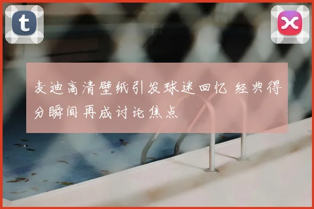 麦迪高清壁纸引发球迷回忆 经典得分瞬间再成讨论焦点